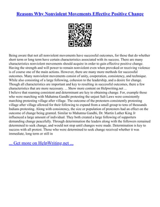 Reasons Why Nonviolent Movements Effective Positive Change
Being aware that not all nonviolent movements have successful outcomes, for those that do whether
short term or long term have certain characteristics associated with its success. There are many
characteristics nonviolent movements should acquire in order to gain effective positive change.
Having the strength and will power to remain nonviolent even when provoked or receiving violence
is of course one of the main actions. However, there are many more methods for successful
outcomes. Many nonviolent movements consist of unity, cooperation, consistency, and technique.
While also consisting of a large following, cohesion to the leadership, and a desire for change.
Though all characteristics are important and key to resulting in successful outcomes, there a few
characteristics that are more necessary. ... Show more content on Helpwriting.net ...
I believe that reaming consistent and determinant are key to obtaining change. For, example those
who were marching with Mahatma Gandhi protesting the unjust Salt Laws were consistently
marching protesting village after village. The outcome of the protesters consistently protesting
village after village allowed for their following to expand from a small group to tens of thousands
Indians protesting. Along with consistency, the size or population of protesters had an effect on the
outcome of change being granted. Similar to Mahatma Gandhi, Dr. Martin Luther King Jr
influenced a large amount of individual. They both created a large following of supporters
demanding change peacefully. Through determination the leaders along with the followers remained
determined to seek change, and would not stop until changes were made. Determination is key to
success with all protest. Those who were determined to seek change received whether it was
immediate, long term or still in
... Get more on HelpWriting.net ...
 