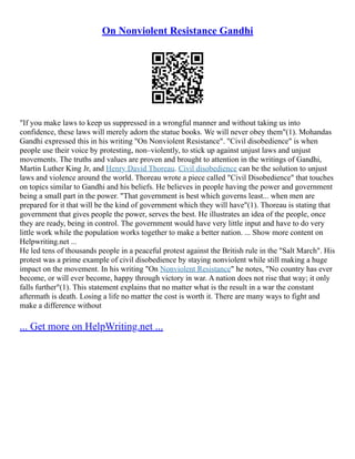 On Nonviolent Resistance Gandhi
"If you make laws to keep us suppressed in a wrongful manner and without taking us into
confidence, these laws will merely adorn the statue books. We will never obey them"(1). Mohandas
Gandhi expressed this in his writing "On Nonviolent Resistance". "Civil disobedience" is when
people use their voice by protesting, non–violently, to stick up against unjust laws and unjust
movements. The truths and values are proven and brought to attention in the writings of Gandhi,
Martin Luther King Jr, and Henry David Thoreau. Civil disobedience can be the solution to unjust
laws and violence around the world. Thoreau wrote a piece called "Civil Disobedience" that touches
on topics similar to Gandhi and his beliefs. He believes in people having the power and government
being a small part in the power. "That government is best which governs least... when men are
prepared for it that will be the kind of government which they will have"(1). Thoreau is stating that
government that gives people the power, serves the best. He illustrates an idea of the people, once
they are ready, being in control. The government would have very little input and have to do very
little work while the population works together to make a better nation. ... Show more content on
Helpwriting.net ...
He led tens of thousands people in a peaceful protest against the British rule in the "Salt March". His
protest was a prime example of civil disobedience by staying nonviolent while still making a huge
impact on the movement. In his writing "On Nonviolent Resistance" he notes, "No country has ever
become, or will ever become, happy through victory in war. A nation does not rise that way; it only
falls further"(1). This statement explains that no matter what is the result in a war the constant
aftermath is death. Losing a life no matter the cost is worth it. There are many ways to fight and
make a difference without
... Get more on HelpWriting.net ...
 