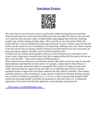 Nonviolent Protests
We cannot turn on our televisions or get on social media without hearing about recent protests.
Some peaceful and some violent, but what difference do the two make? We all have seen riots and
we've seen how they can end: a spray of rubber bullets, dogs digging their teeth into screaming
people's legs, and the trashing of public places. We've seen the sit–ins and marches filled with
people that have no fear in holding their signs high and proud. To some violence seems like the only
answer, but the results are not as rewarding nor as long lasting. Although some may believe violence
is the only answer they are turning a blind eye because nonviolent protests are more successful, get
more government support, and gather more civilians around the cause.
To begin with, the common misconception is that you can't be heard on your issue unless you're
being violent. People get to the point where they feel so oppressed they feel the need to not just use
their voices but their ... Show more content on Helpwriting.net ...
Often violence leaves a bad taste in a politician's mouth as they don't want to be a part of a possible
blood bath that could backfire on their careers. For example, a study done by Omar Wasow of
Princeton University showed the effects in voting polls after violent civil rights protests in the
1960s, and found that the support for law and order was so high that many citizens voted for
republican leaders in hopes that in the future outbursts like that could be controlled. Those leaders
used those protests to their advantage by saying violence would not be tolerated, and they can gain
just as much by standing by a peaceful protest. A sit–in is a show of passion and strength in their
beliefs that encourages people to feel they are passionate in what they believe in. A community
appreciates a firm stand much like they appreciate a safe and happy environment for
... Get more on HelpWriting.net ...
 