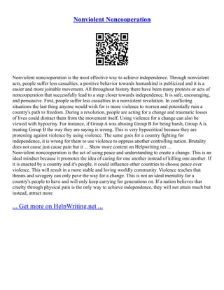 Nonviolent Noncooperation
Nonviolent noncooperation is the most effective way to achieve independence. Through nonviolent
acts, people suffer less casualties, a positive behavior towards humankind is publicized and it is a
easier and more joinable movement. All throughout history there have been many protests or acts of
noncooperation that successfully lead to a step closer towards independence. It is safe, encouraging,
and persuasive. First, people suffer less casualties in a nonviolent revolution. In conflicting
situations the last thing anyone would wish for is more violence to worsen and potentially ruin a
country's path to freedom. During a revolution, people are acting for a change and traumatic losses
of lives could distract them from the movement itself. Using violence for a change can also be
viewed with hypocrisy. For instance, if Group A was abusing Group B for being harsh, Group A is
treating Group B the way they are saying is wrong. This is very hypocritical because they are
protesting against violence by using violence. The same goes for a country fighting for
independence, it is wrong for them to use violence to oppress another controlling nation. Brutality
does not cause just cause pain but it ... Show more content on Helpwriting.net ...
Nonviolent noncooperation is the act of using peace and understanding to create a change. This is an
ideal mindset because it promotes the idea of caring for one another instead of killing one another. If
it is enacted by a country and it's people, it could influence other countries to choose peace over
violence. This will result in a more stable and loving worldly community. Violence teaches that
threats and savagery can only pave the way for a change. This is not an ideal mentality for a
country's people to have and will only keep carrying for generations on. If a nation believes that
cruelty through physical pain is the only way to achieve independence, they will not attain much but
instead, attract more
... Get more on HelpWriting.net ...
 
