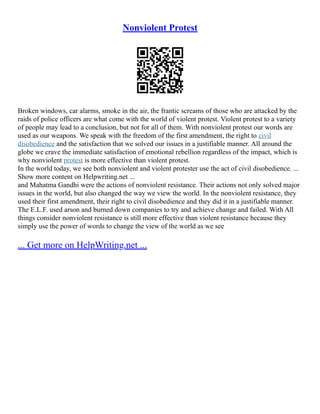 Nonviolent Protest
Broken windows, car alarms, smoke in the air, the frantic screams of those who are attacked by the
raids of police officers are what come with the world of violent protest. Violent protest to a variety
of people may lead to a conclusion, but not for all of them. With nonviolent protest our words are
used as our weapons. We speak with the freedom of the first amendment, the right to civil
disobedience and the satisfaction that we solved our issues in a justifiable manner. All around the
globe we crave the immediate satisfaction of emotional rebellion regardless of the impact, which is
why nonviolent protest is more effective than violent protest.
In the world today, we see both nonviolent and violent protester use the act of civil disobedience. ...
Show more content on Helpwriting.net ...
and Mahatma Gandhi were the actions of nonviolent resistance. Their actions not only solved major
issues in the world, but also changed the way we view the world. In the nonviolent resistance, they
used their first amendment, their right to civil disobedience and they did it in a justifiable manner.
The E.L.F. used arson and burned down companies to try and achieve change and failed. With All
things consider nonviolent resistance is still more effective than violent resistance because they
simply use the power of words to change the view of the world as we see
... Get more on HelpWriting.net ...
 