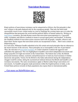 Nonviolent Resistance
King's policies of nonviolence resistance can be categorized as follows; the first principle is that
non–violence is the path chattered only by the courageous people. That only the bold could
successfully resort to non–violent means as a tool to challenge the existing status quo or to alter the
disequilibrium that permeates the social and the political fabrics of human endeavors. Writing on
nonviolence resistance, Ravinda Kumar asserts that nonviolent noncooperation is a "powerful,
noble, exemplary and effective method or means to accord equal justice and freedom" To Kumar,
the Gandhian method of nonviolent action concerns itself with all people, valuable, effective and
benevolent. Kumar argues that nonviolent actions are incorporated in them ... Show more content on
Helpwriting.net ...
In a real sense, Mahatma Gandhi embodied in his life certain universal principles that are inherent in
the moral structure of the universe. These principles are as inescapable as the law of gravitation".
Thus, the relevance of nonviolent resistance in violent situations weakens the aggressor and
emboldens the oppressed. This was highlighted in Gandhi's nonviolent independent movement and
King's peaceful civil right movements in the United States. The bottom line is that, the British
possessed enormous military, economic and political power to trash any local resistance in Indian
decisively and quickly. Victory for the British in the India subcontinent during the independence
struggle would be certain, taking the asymmetrical relations between the British and Gandhi's civil
resistance movements. The same circumstances apply to Martin Luther King's nonviolent civil
movements. As Gandhi's programs made perorations within the English policies in India, so do
United States policies towards its black population also expose them to international public
... Get more on HelpWriting.net ...
 