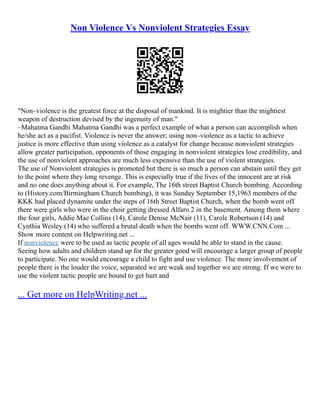 Non Violence Vs Nonviolent Strategies Essay
"Non–violence is the greatest force at the disposal of mankind. It is mightier than the mightiest
weapon of destruction devised by the ingenuity of man."
–Mahatma Gandhi Mahatma Gandhi was a perfect example of what a person can accomplish when
he/she act as a pacifist. Violence is never the answer; using non–violence as a tactic to achieve
justice is more effective than using violence as a catalyst for change because nonviolent strategies
allow greater participation, opponents of those engaging in nonviolent strategies lose credibility, and
the use of nonviolent approaches are much less expensive than the use of violent strategies.
The use of Nonviolent strategies is promoted but there is so much a person can abstain until they get
to the point where they long revenge. This is especially true if the lives of the innocent are at risk
and no one does anything about it. For example, The 16th street Baptist Church bombing. According
to (History.com/Birmingham Church bombing), it was Sunday September 15,1963 members of the
KKK had placed dynamite under the steps of 16th Street Baptist Church, when the bomb went off
there were girls who were in the choir getting dressed Alfaro 2 in the basement. Among them where
the four girls, Addie Mae Collins (14), Carole Denise McNair (11), Carole Robertson (14) and
Cynthia Wesley (14) who suffered a brutal death when the bombs went off. WWW.CNN.Com ...
Show more content on Helpwriting.net ...
If nonviolence were to be used as tactic people of all ages would be able to stand in the cause.
Seeing how adults and children stand up for the greater good will encourage a larger group of people
to participate. No one would encourage a child to fight and use violence. The more involvement of
people there is the louder the voice, separated we are weak and together we are strong. If we were to
use the violent tactic people are bound to get hurt and
... Get more on HelpWriting.net ...
 