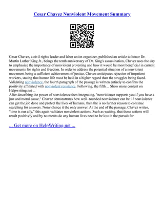 Cesar Chavez Nonviolent Movement Summary
Cesar Chavez, a civil rights leader and labor union organizer, published an article to honor Dr.
Martin Luther King Jr., beings the tenth anniversary of Dr. King's assassination, Chavez uses the day
to emphasize the importance of nonviolent protesting and how it would be most beneficial in current
movements for rights and freedom. In order to address the potential situation of a nonviolent
movement being a sufficient achievement of justice, Chavez anticipates rejection of impatient
workers, stating that human life must be held in a higher regard than the struggles being faced.
Validating nonviolence, the fourth paragraph of the passage is written entirely to confirm the
positivity affiliated with nonviolent resistance. Following, the fifth ... Show more content on
Helpwriting.net ...
After describing the power of nonviolence then integrating, "nonviolence supports you if you have a
just and moral cause," Chavez demonstrates how well–rounded nonviolence can be. If nonviolence
can get the job done and protect the lives of humans, then the is no further reason to continue
searching for answers. Nonviolence it the only answer. At the end of the passage, Chavez writes,
"time is our ally," this again validates nonviolent actions. Such as waiting, that these actions will
result positively and by no means do any human lives need to be lost in the pursuit for
... Get more on HelpWriting.net ...
 