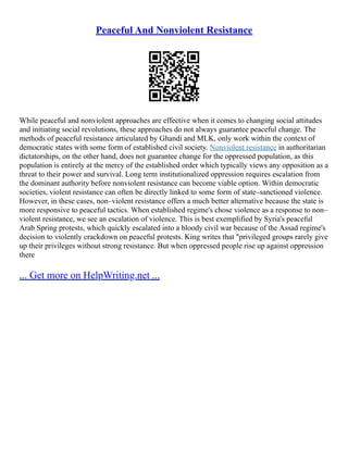 Peaceful And Nonviolent Resistance
While peaceful and nonviolent approaches are effective when it comes to changing social attitudes
and initiating social revolutions, these approaches do not always guarantee peaceful change. The
methods of peaceful resistance articulated by Ghandi and MLK, only work within the context of
democratic states with some form of established civil society. Nonviolent resistance in authoritarian
dictatorships, on the other hand, does not guarantee change for the oppressed population, as this
population is entirely at the mercy of the established order which typically views any opposition as a
threat to their power and survival. Long term institutionalized oppression requires escalation from
the dominant authority before nonviolent resistance can become viable option. Within democratic
societies, violent resistance can often be directly linked to some form of state–sanctioned violence.
However, in these cases, non–violent resistance offers a much better alternative because the state is
more responsive to peaceful tactics. When established regime's chose violence as a response to non–
violent resistance, we see an escalation of violence. This is best exemplified by Syria's peaceful
Arab Spring protests, which quickly escalated into a bloody civil war because of the Assad regime's
decision to violently crackdown on peaceful protests. King writes that "privileged groups rarely give
up their privileges without strong resistance. But when oppressed people rise up against oppression
there
... Get more on HelpWriting.net ...
 