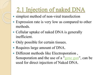  simplest method of non-viral transfection
 Expression rate is very low as compared to other
methods.
 Cellular uptake of naked DNA is generally
inefficient.
 Only possible for certain tissues.
 Requires large amount of DNA.
 Different methods like Electroporation ,
Sonoporation and the use of a "gene gun", can be
used for direct injection of Naked DNA.
 