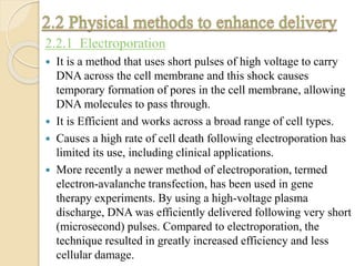 2.2.1 Electroporation
 It is a method that uses short pulses of high voltage to carry
DNA across the cell membrane and this shock causes
temporary formation of pores in the cell membrane, allowing
DNA molecules to pass through.
 It is Efficient and works across a broad range of cell types.
 Causes a high rate of cell death following electroporation has
limited its use, including clinical applications.
 More recently a newer method of electroporation, termed
electron-avalanche transfection, has been used in gene
therapy experiments. By using a high-voltage plasma
discharge, DNA was efficiently delivered following very short
(microsecond) pulses. Compared to electroporation, the
technique resulted in greatly increased efficiency and less
cellular damage.
 