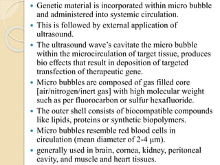  Genetic material is incorporated within micro bubble
and administered into systemic circulation.
 This is followed by external application of
ultrasound.
 The ultrasound wave’s cavitate the micro bubble
within the microcirculation of target tissue, produces
bio effects that result in deposition of targeted
transfection of therapeutic gene.
 Micro bubbles are composed of gas filled core
[air/nitrogen/inert gas] with high molecular weight
such as per fluorocarbon or sulfur hexafluoride.
 The outer shell consists of biocompatible compounds
like lipids, proteins or synthetic biopolymers.
 Micro bubbles resemble red blood cells in
circulation (mean diameter of 2-4 μm).
 generally used in brain, cornea, kidney, peritoneal
cavity, and muscle and heart tissues.
 