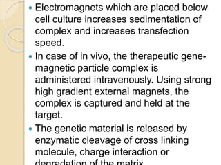  Electromagnets which are placed below
cell culture increases sedimentation of
complex and increases transfection
speed.
 In case of in vivo, the therapeutic gene-
magnetic particle complex is
administered intravenously. Using strong
high gradient external magnets, the
complex is captured and held at the
target.
 The genetic material is released by
enzymatic cleavage of cross linking
molecule, charge interaction or
 