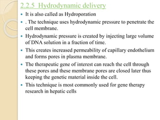 2.2.5 Hydrodynamic delivery
 It is also called as Hydroporation
 . The technique uses hydrodynamic pressure to penetrate the
cell membrane.
 Hydrodynamic pressure is created by injecting large volume
of DNA solution in a fraction of time.
 This creates increased permeability of capillary endothelium
and forms pores in plasma membrane.
 The therapeutic gene of interest can reach the cell through
these pores and these membrane pores are closed later thus
keeping the genetic material inside the cell.
 This technique is most commonly used for gene therapy
research in hepatic cells
 