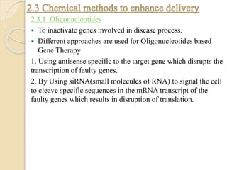2.3.1 Oligonucleotides
 To inactivate genes involved in disease process.
 Different approaches are used for Oligonucleotides based
Gene Therapy
1. Using antisense specific to the target gene which disrupts the
transcription of faulty genes.
2. By Using siRNA(small molecules of RNA) to signal the cell
to cleave specific sequences in the mRNA transcript of the
faulty genes which results in disruption of translation.
 