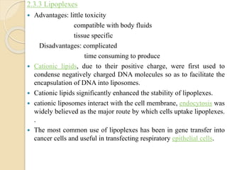 2.3.3 Lipoplexes
 Advantages: little toxicity
compatible with body fluids
tissue specific
Disadvantages: complicated
time consuming to produce
 Cationic lipids, due to their positive charge, were first used to
condense negatively charged DNA molecules so as to facilitate the
encapsulation of DNA into liposomes.
 Cationic lipids significantly enhanced the stability of lipoplexes.
 cationic liposomes interact with the cell membrane, endocytosis was
widely believed as the major route by which cells uptake lipoplexes.
.
 The most common use of lipoplexes has been in gene transfer into
cancer cells and useful in transfecting respiratory epithelial cells.
 
