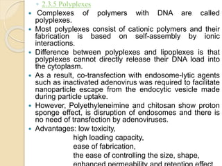◦ 2.3.5 Polyplexes
 Complexes of polymers with DNA are called
polyplexes.
 Most polyplexes consist of cationic polymers and their
fabrication is based on self-assembly by ionic
interactions.
 Difference between polyplexes and lipoplexes is that
polyplexes cannot directly release their DNA load into
the cytoplasm.
 As a result, co-transfection with endosome-lytic agents
such as inactivated adenovirus was required to facilitate
nanoparticle escape from the endocytic vesicle made
during particle uptake.
 However, Polyethyleneimine and chitosan show proton
sponge effect, is disruption of endosomes and there is
no need of transfection by adenoviruses.
 Advantages: low toxicity,
high loading capacity,
ease of fabrication,
the ease of controlling the size, shape,
 