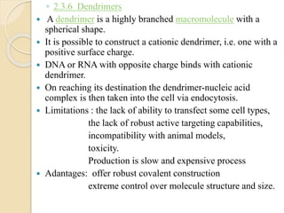 ◦ 2.3.6 Dendrimers
 A dendrimer is a highly branched macromolecule with a
spherical shape.
 It is possible to construct a cationic dendrimer, i.e. one with a
positive surface charge.
 DNA or RNA with opposite charge binds with cationic
dendrimer.
 On reaching its destination the dendrimer-nucleic acid
complex is then taken into the cell via endocytosis.
 Limitations : the lack of ability to transfect some cell types,
the lack of robust active targeting capabilities,
incompatibility with animal models,
toxicity.
Production is slow and expensive process
 Adantages: offer robust covalent construction
extreme control over molecule structure and size.
 