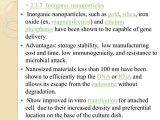 ◦ 2.3.7 Inorganic nanoparticles
 Inorganic nanoparticles, such as gold, silica, iron
oxide (ex. magnetofection) and calcium
phosphates have been shown to be capable of gene
delivery.
 Advantages: storage stability, low manufacturing
cost and time, low immunogenicity, and resistance to
microbial attack.
 Nanosized materials less than 100 nm have been
shown to efficiently trap the DNA or RNA and
allows its escape from the endosome without
degradation.
 Show improved in vitro transfection for attached
cell due to their increased density and preferential
location on the base of the culture dish.
 
