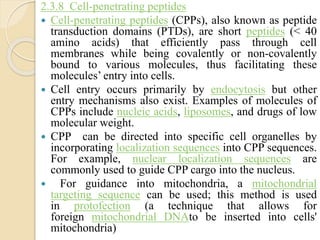 2.3.8 Cell-penetrating peptides
 Cell-penetrating peptides (CPPs), also known as peptide
transduction domains (PTDs), are short peptides (< 40
amino acids) that efficiently pass through cell
membranes while being covalently or non-covalently
bound to various molecules, thus facilitating these
molecules’ entry into cells.
 Cell entry occurs primarily by endocytosis but other
entry mechanisms also exist. Examples of molecules of
CPPs include nucleic acids, liposomes, and drugs of low
molecular weight.
 CPP can be directed into specific cell organelles by
incorporating localization sequences into CPP sequences.
For example, nuclear localization sequences are
commonly used to guide CPP cargo into the nucleus.
 For guidance into mitochondria, a mitochondrial
targeting sequence can be used; this method is used
in protofection (a technique that allows for
foreign mitochondrial DNAto be inserted into cells'
mitochondria)
 