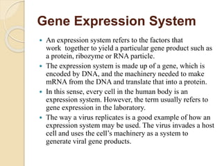 Gene Expression System
 An expression system refers to the factors that
work together to yield a particular gene product such as
a protein, ribozyme or RNA particle.
 The expression system is made up of a gene, which is
encoded by DNA, and the machinery needed to make
mRNA from the DNA and translate that into a protein.
 In this sense, every cell in the human body is an
expression system. However, the term usually refers to
gene expression in the laboratory.
 The way a virus replicates is a good example of how an
expression system may be used. The virus invades a host
cell and uses the cell’s machinery as a system to
generate viral gene products.
 