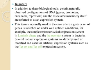  In nature
 In addition to these biological tools, certain naturally
observed configurations of DNA (genes, promoters,
enhancers, repressors) and the associated machinery itself
are referred to as an expression system.
 This term is normally used in the case where a gene or set of
genes is switched on under well defined conditions, for
example, the simple repressor switch expression system
in Lambda phage and the lac operator system in bacteria.
Several natural expression systems are directly used or
modified and used for artificial expression systems such as
the Tet-on and Tet-off expression system.
 