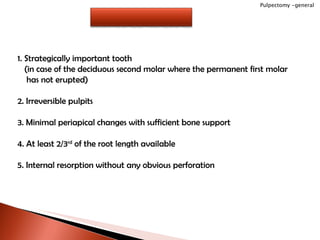 1. Strategically important tooth (in case of the deciduous second molar where the permanent first molar has not erupted) 2. Irreversible pulpits 3. Minimal periapical changes with sufficient bone support 4. At least 2/3 rd  of the root length available 5. Internal resorption without any obvious perforation Pulpectomy -general INDICATIONS 