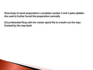 Once body of canal preparation is complete number 2 and 3 gates glidden Are used to further funnel the preparation coronally Circumferential filing with the master apical file to smooth out the steps Created by the step-back 