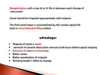 Recapitulation  with a size 10 or 15 file in between each change of instrument Canal should be irrigated appropriately with irrigants The final canal taper is accomplished by the master apical file  Used in  circumferential filing  motion advantages Shaping of canal is  easier removal of coronal obstruction removes bulk tissue before apical shaping Extrusion of debris  is  minimized Better access Better penetration of irrigants Working length is likely to change 