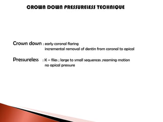 CROWN DOWN PRESSURELESS TECHNIQUE Crown down  : early coronal flaring   incremental removal of dentin from coronal to apical Pressureless  : K – files ; large to small sequences ;reaming motion   no apical pressure 