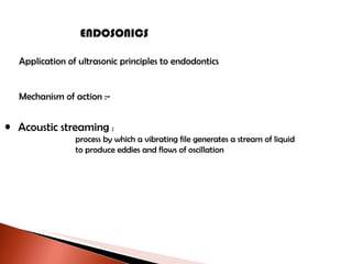 ENDOSONICS Application of ultrasonic principles to endodontics Mechanism of action :- Acoustic streaming  : process by which a vibrating file generates a stream of liquid to produce eddies and flows of oscillation 