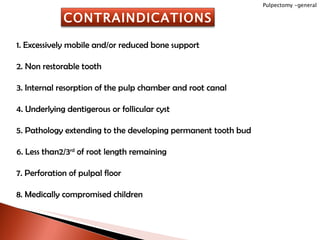 1. Excessively mobile and/or reduced bone support 2. Non restorable tooth 3. Internal resorption of the pulp chamber and root canal 4. Underlying dentigerous or follicular cyst 5. Pathology extending to the developing permanent tooth bud 6. Less than2/3 rd  of root length remaining 7. Perforation of pulpal floor 8. Medically compromised children Pulpectomy -general CONTRAINDICATIONS 