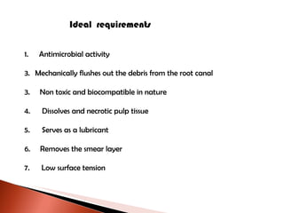 Ideal  requirements Antimicrobial activity Mechanically flushes out the debris from the root canal 3.  Non toxic and biocompatible in nature 4.  Dissolves and necrotic pulp tissue 5.  Serves as a lubricant 6.  Removes the smear layer 7.  Low surface tension 