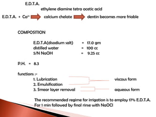 E.D.T.A. ethylene diamine tetra acetic acid E.D.T.A.  +  Ca 2+  calcium chelate  dentin becomes more friable COMPOSITION E.D.T.A(disodium salt)  =  17.0 gm distilled water  =  100 cc 5/N NaOH  =  9.25 cc P.H.  =  8.3 functions :- 1. Lubrication   viscous form 2. Emulsification 3. Smear layer removal   aqueous form The recommended regime for irrigation is to employ 17% E.D.T.A. For 1 min followed by final rinse with NaOCl 