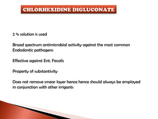 2 % solution is used Broad spectrum antimicrobial activity against the most common Endodontic pathogens Effective against Ent. Fecalis Property of substantivity Does not remove smear layer hence hence should always be employed  in conjunction with other irrigants CHLORHEXIDINE DIGLUCONATE 