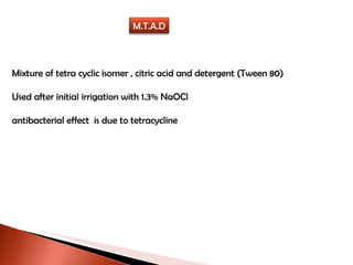 Mixture of tetra cyclic isomer , citric acid and detergent (Tween 80) Used after initial irrigation with 1.3% NaOCl antibacterial effect  is due to tetracycline M.T.A.D 