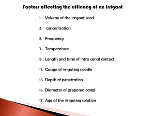 Factors affecting the efficacy of an irrigant Volume of the irrigant used concentration Frequency Temperature  Length and time of intra canal contact Gauge of irrigating needle Depth of penetration Diameter of prepared canal Age of the irrigating solution 