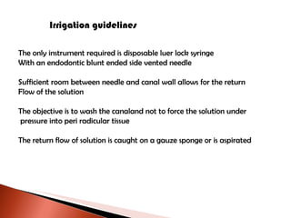 Irrigation guidelines The only instrument required is disposable luer lock syringe With an endodontic blunt ended side vented needle Sufficient room between needle and canal wall allows for the return Flow of the solution The objective is to wash the canaland not to force the solution under pressure into peri radicular tissue The return flow of solution is caught on a gauze sponge or is aspirated 