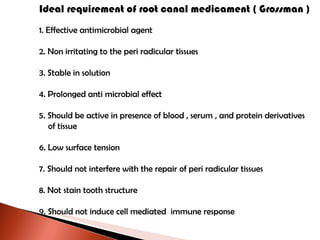 Ideal requirement of root canal medicament ( Grossman ) 1. Effective antimicrobial agent 2. Non irritating to the peri radicular tissues 3. Stable in solution 4. Prolonged anti microbial effect 5. Should be active in presence of blood , serum , and protein derivatives  of tissue 6. Low surface tension 7. Should not interfere with the repair of peri radicular tissues 8. Not stain tooth structure 9. Should not induce cell mediated  immune response 