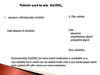 Vehicle used to mix  Ca(OH) 2 aqueous vehicle(water soluble) high degree of solubility 2. Oily vehicle Like glycerine polyethylene glycol propylene glycol Slow solubility Commercially Ca(OH) 2  for intra canal medication is available as a  non settable form which can be sealed inside with a pre sterile paper point and washed off with minimum instrumentation 