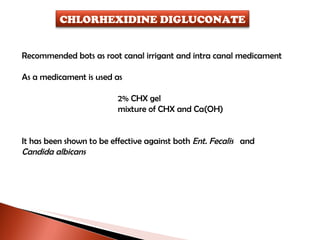 Recommended bots as root canal irrigant and intra canal medicament As a medicament is used as  2% CHX gel mixture of CHX and Ca(OH)  It has been shown to be effective against both  Ent. Fecalis  and Candida albicans CHLORHEXIDINE DIGLUCONATE 