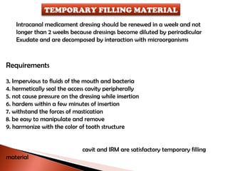 Intracanal medicament dressing should be renewed in a week and not  longer than 2 weeks because dressings become diluted by periradicular  Exudate and are decomposed by interaction with microorganisms Requirements Impervious to fluids of the mouth and bacteria hermetically seal the access cavity peripherally not cause pressure on the dressing while insertion hardens within a few minutes of insertion withstand the forces of mastication be easy to manipulate and remove harmonize with the color of tooth structure   cavit and IRM are satisfactory temporary filling material TEMPORARY FILLING MATERIAL 