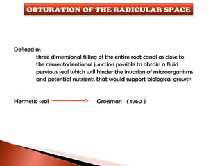 Defined as  three dimensional filling of the entire root canal as close to  the cementodentional junction possible to obtain a fluid  pervious seal which will hinder the invasion of microorganisms and potential nutrients that would support biological growth Hermetic seal  Grossman  ( 1960 ) OBTURATION OF THE RADICULAR SPACE 