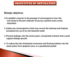 Biologic objectives To establish a barrier to the passage of microorganisms from the  oral cavity to the peri radicular tissues by a perfect access cavity  restoration 2. Isolate any microorganisms that may survive the cleaning and shaping procedures by use of an anti bacterial sealer 3. Prevent leakage ,into the canal system ,of potential nutrients that would support biologic growth  4. To reduce the risk of bacterial movement and fluid percolation into the canal system from gingival sulcus or a periodontal pocket OBJECTIVES OF OBTURATION 