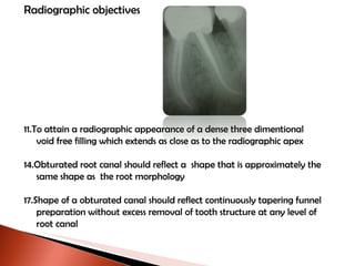 Radiographic objectives To attain a radiographic appearance of a dense three dimentional void free filling which extends as close as to the radiographic apex Obturated root canal should reflect a  shape that is approximately the  same shape as  the root morphology Shape of a obturated canal should reflect continuously tapering funnel  preparation without excess removal of tooth structure at any level of  root canal 