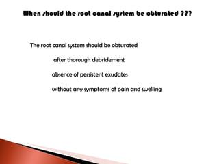 When should the root canal system be obturated ???  The root canal system should be obturated   after thorough debridement absence of persistent exudates without any symptoms of pain and swelling 