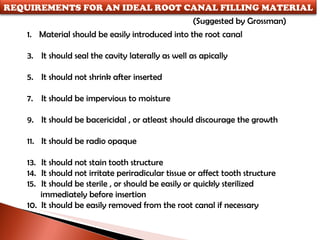 (Suggested by Grossman) Material should be easily introduced into the root canal It should seal the cavity laterally as well as apically It should not shrink after inserted It should be impervious to moisture It should be bacericidal , or atleast should discourage the growth It should be radio opaque It should not stain tooth structure It should not irritate periradicular tissue or affect tooth structure It should be sterile , or should be easily or quickly sterilized  immediately before insertion 10.  It should be easily removed from the root canal if necessary REQUIREMENTS FOR AN IDEAL ROOT CANAL FILLING MATERIAL 