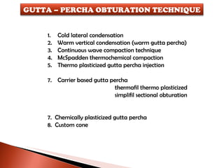 Cold lateral condensation Warm vertical condensation (warm gutta percha) Continuous wave compaction technique McSpadden thermochemical compaction Thermo plasticized gutta percha injection Carrier based gutta percha thermafil thermo plasticized simplifil sectional obturation  7.  Chemically plasticized gutta percha 8.  Custom cone GUTTA – PERCHA OBTURATION TECHNIQUE 