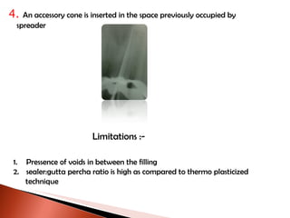 4.  An accessory cone is inserted in the space previously occupied by  spreader Limitations :- Pressence of voids in between the filling sealer:gutta percha ratio is high as compared to thermo plasticized  technique 
