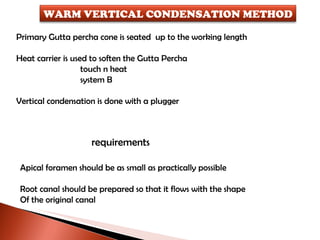 Primary Gutta percha cone is seated  up to the working length Heat carrier is used to soften the Gutta Percha  touch n heat system B Vertical condensation is done with a plugger requirements Apical foramen should be as small as practically possible Root canal should be prepared so that it flows with the shape Of the original canal WARM VERTICAL CONDENSATION METHOD 