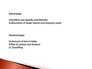Advantages Excellent seal apically and laterally Obturation of larger lateral and accessory canal Disadvantages Amount of time it takes Risk of vertical root fracture Overfilling 