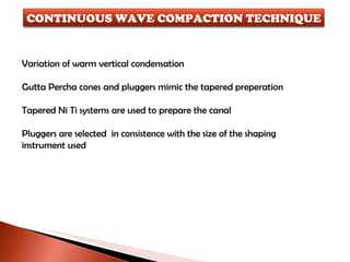 Variation of warm vertical condensation Gutta Percha cones and pluggers mimic the tapered preperation Tapered Ni Ti systems are used to prepare the canal Pluggers are selected  in consistence with the size of the shaping instrument used CONTINUOUS WAVE COMPACTION TECHNIQUE 