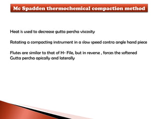 Heat is used to decrease gutta percha viscosity Rotating a compacting instrument in a slow speed contra angle hand piece Flutes are similar to that of H- File, but in reverse , forces the softened  Gutta percha apically and laterally Mc Spadden thermochemical compaction method 