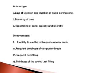 Advantages Ease of selection and insertion of gutta percha cones Economy of time Rapid filling of canal apically and laterally Disadvantages 1.  Inability to use the technique in narrow canal Frequent breakage of compactor blade frequent overfilling Shrinkage of the cooled , set filling 